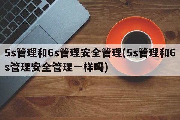 5s管理和6s管理安全管理(5s管理和6s管理安全管理一样吗)